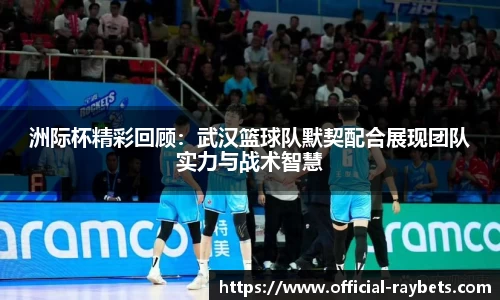 洲际杯精彩回顾：武汉篮球队默契配合展现团队实力与战术智慧