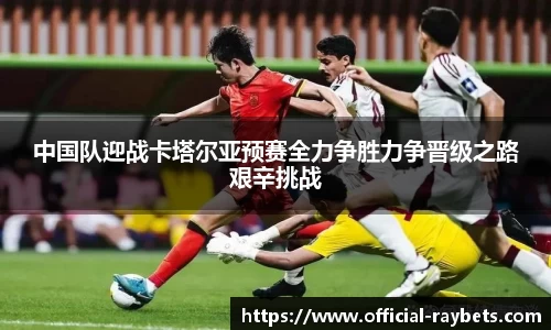 中国队迎战卡塔尔亚预赛全力争胜力争晋级之路艰辛挑战
